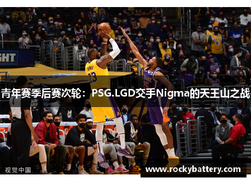 青年赛季后赛次轮：PSG.LGD交手Nigma的天王山之战
