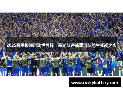 2025赛季极限运动世界杯：芜湖队迎战漯河队的生死战之夜